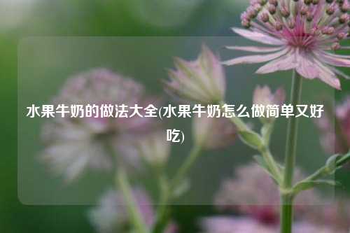 水果牛奶的做法大全(水果牛奶怎么做简单又好吃)
