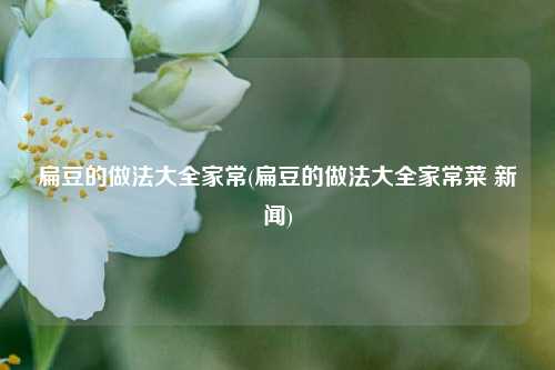 扁豆的做法大全家常(扁豆的做法大全家常菜 新闻)